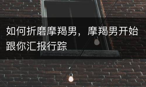如何折磨摩羯男，摩羯男开始跟你汇报行踪