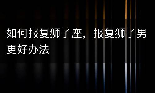 如何报复狮子座，报复狮子男更好办法