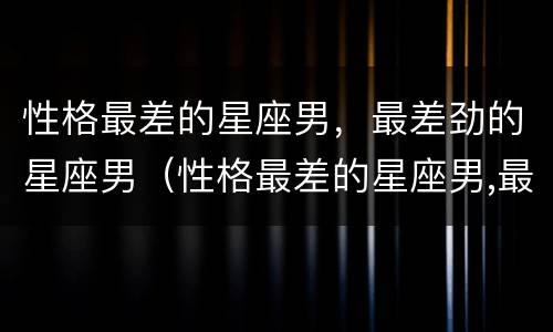 性格最差的星座男，最差劲的星座男（性格最差的星座男,最差劲的星座男是谁）