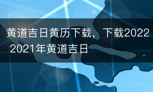 黄道吉日黄历下载，下载2022 2021年黄道吉日