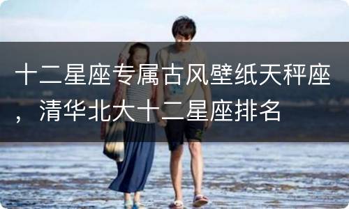 十二星座专属古风壁纸天秤座，清华北大十二星座排名