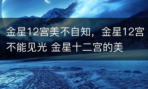 金星12宫美不自知，金星12宫不能见光 金星十二宫的美