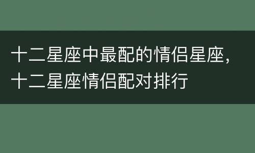 十二星座中最配的情侣星座，十二星座情侣配对排行