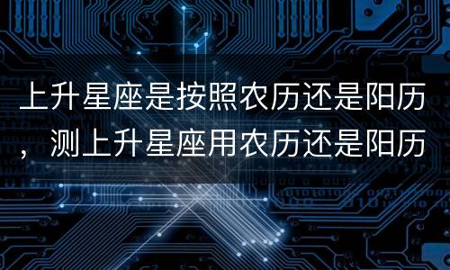 上升星座是按照农历还是阳历，测上升星座用农历还是阳历