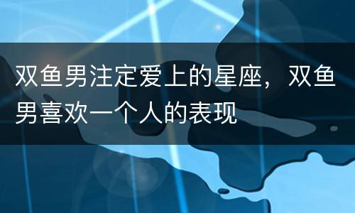 双鱼男注定爱上的星座，双鱼男喜欢一个人的表现