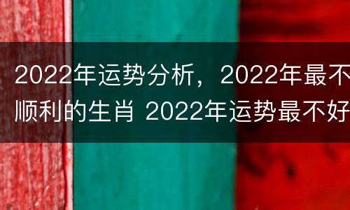 2022年运势分析，2022年最不顺利的生肖 2022年运势最不好的生肖