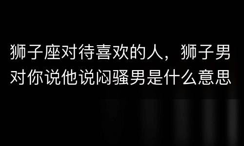狮子座对待喜欢的人，狮子男对你说他说闷骚男是什么意思