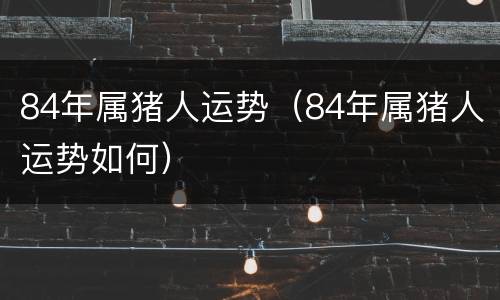 84年属猪人运势（84年属猪人运势如何）