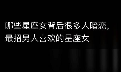 哪些星座女背后很多人暗恋，最招男人喜欢的星座女