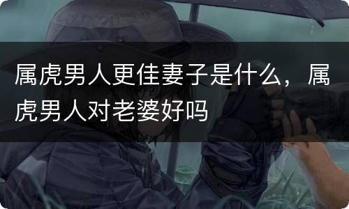 属虎男人更佳妻子是什么，属虎男人对老婆好吗