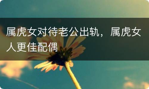 属虎女对待老公出轨，属虎女人更佳配偶