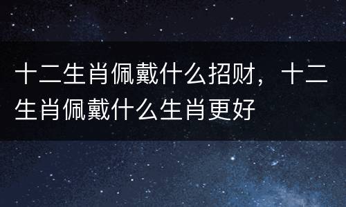 十二生肖佩戴什么招财，十二生肖佩戴什么生肖更好