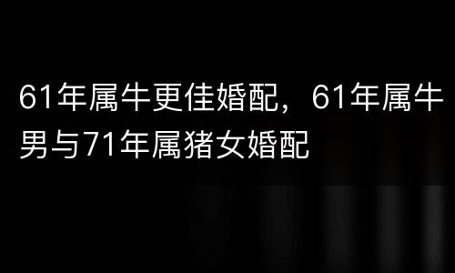 61年属牛更佳婚配，61年属牛男与71年属猪女婚配