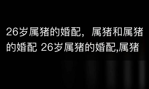 26岁属猪的婚配，属猪和属猪的婚配 26岁属猪的婚配,属猪和属猪的婚配好不好