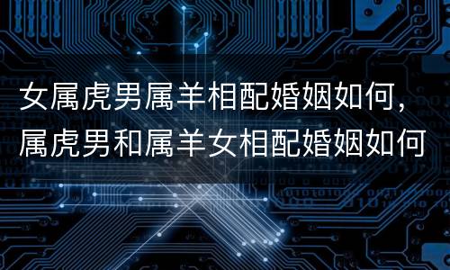 女属虎男属羊相配婚姻如何，属虎男和属羊女相配婚姻如何