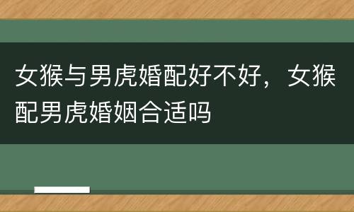 女猴与男虎婚配好不好，女猴配男虎婚姻合适吗