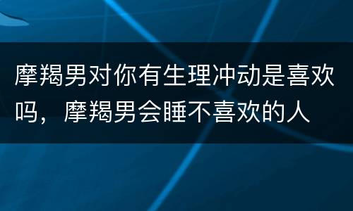 摩羯男对你有生理冲动是喜欢吗，摩羯男会睡不喜欢的人
