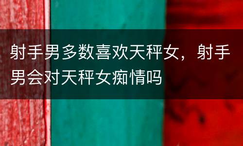 射手男多数喜欢天秤女，射手男会对天秤女痴情吗