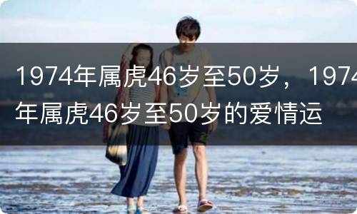1974年属虎46岁至50岁，1974年属虎46岁至50岁的爱情运