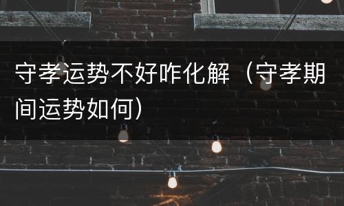 守孝运势不好咋化解（守孝期间运势如何）