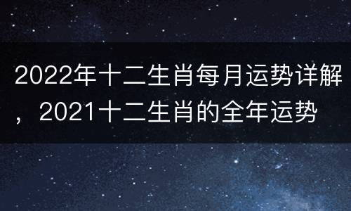 2022年十二生肖每月运势详解，2021十二生肖的全年运势
