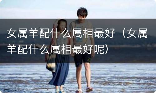 女属羊配什么属相最好（女属羊配什么属相最好呢）
