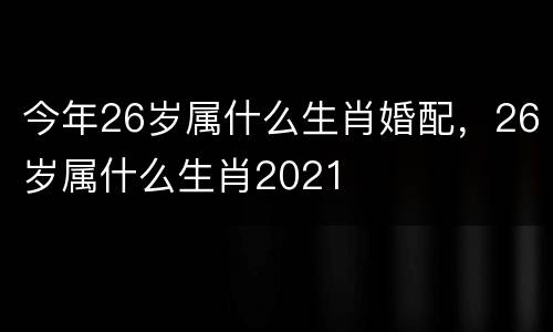 今年26岁属什么生肖婚配，26岁属什么生肖2021