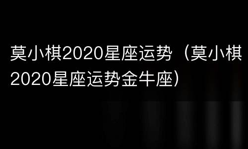 莫小棋2020星座运势（莫小棋2020星座运势金牛座）