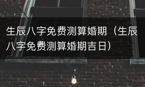 生辰八字免费测算婚期（生辰八字免费测算婚期吉日）