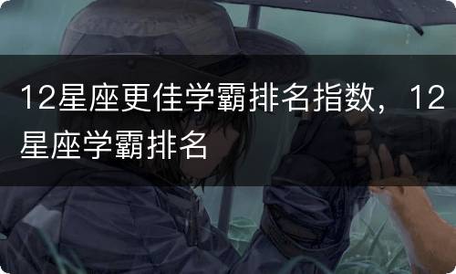 12星座更佳学霸排名指数，12星座学霸排名