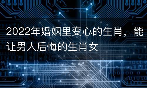 2022年婚姻里变心的生肖，能让男人后悔的生肖女