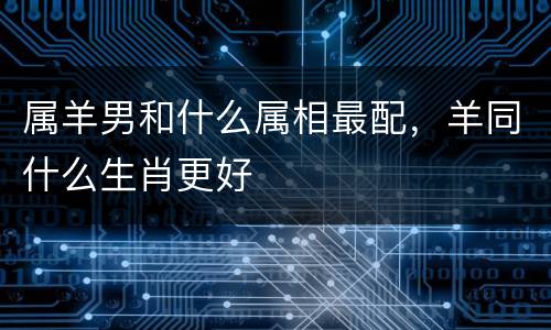 属羊男和什么属相最配，羊同什么生肖更好