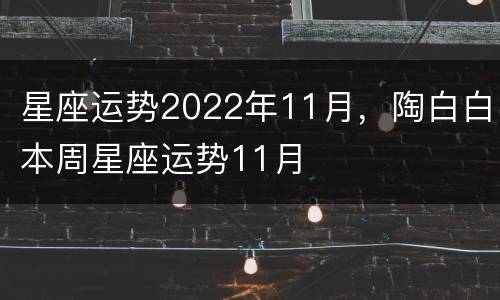 星座运势2022年11月，陶白白本周星座运势11月