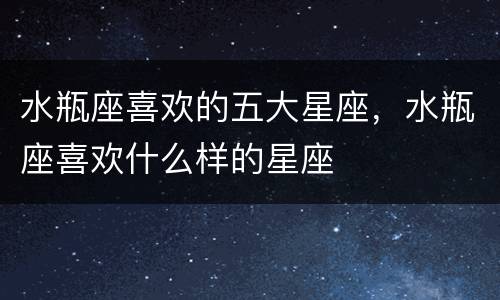 水瓶座喜欢的五大星座，水瓶座喜欢什么样的星座