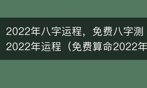 2022年八字运程，免费八字测2022年运程（免费算命2022年运势）