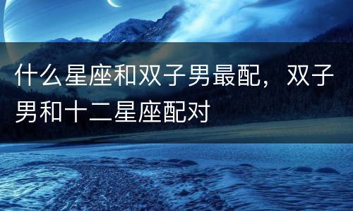 什么星座和双子男最配，双子男和十二星座配对