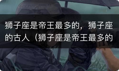 狮子座是帝王最多的，狮子座的古人（狮子座是帝王最多的,狮子座的古人叫什么）