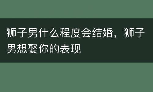 狮子男什么程度会结婚，狮子男想娶你的表现