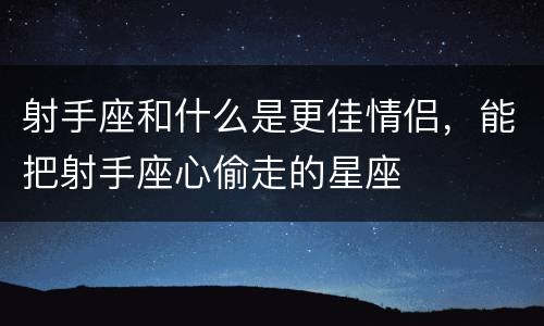 射手座和什么是更佳情侣，能把射手座心偷走的星座