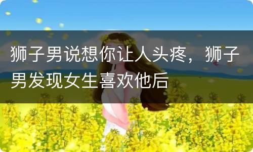 狮子男说想你让人头疼，狮子男发现女生喜欢他后