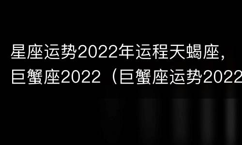 星座运势2022年运程天蝎座，巨蟹座2022（巨蟹座运势2022年运势详解）