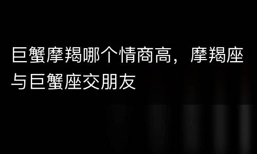 巨蟹摩羯哪个情商高，摩羯座与巨蟹座交朋友