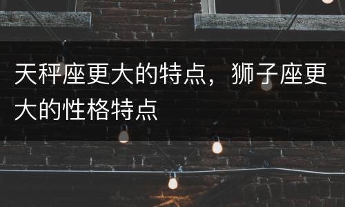 天秤座更大的特点，狮子座更大的性格特点