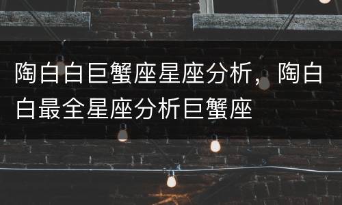 陶白白巨蟹座星座分析，陶白白最全星座分析巨蟹座