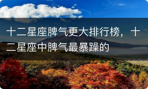 十二星座脾气更大排行榜，十二星座中脾气最暴躁的
