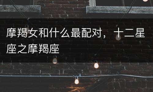 摩羯女和什么最配对，十二星座之摩羯座