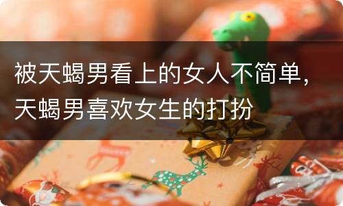 被天蝎男看上的女人不简单，天蝎男喜欢女生的打扮