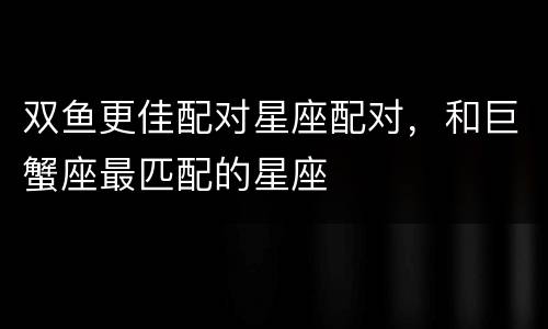双鱼更佳配对星座配对，和巨蟹座最匹配的星座