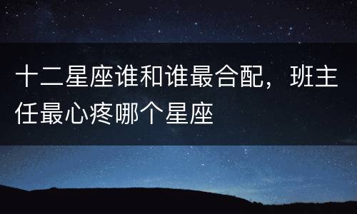 十二星座谁和谁最合配，班主任最心疼哪个星座