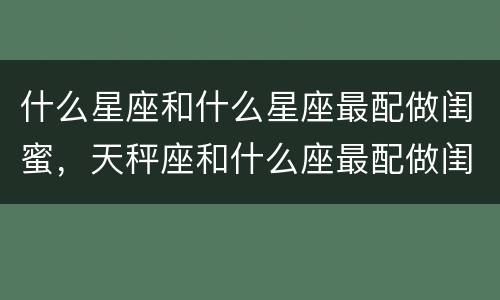 什么星座和什么星座最配做闺蜜，天秤座和什么座最配做闺蜜